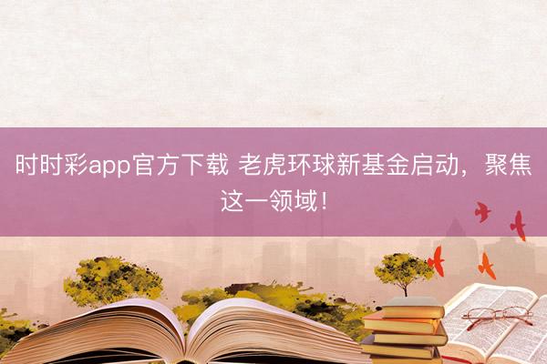 时时彩app官方下载 老虎环球新基金启动，聚焦这一领域！