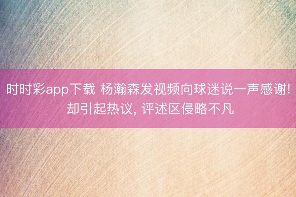 时时彩app下载 杨瀚森发视频向球迷说一声感谢! 却引起热议, 评述区侵略不凡