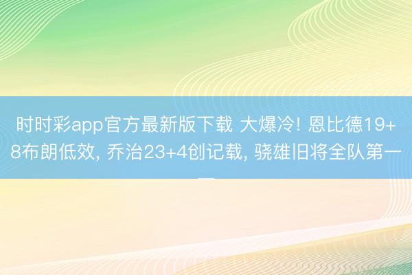 时时彩app官方最新版下载 大爆冷! 恩比德19+8布朗低效, 乔治23+4创记载, 骁雄旧将全队第一