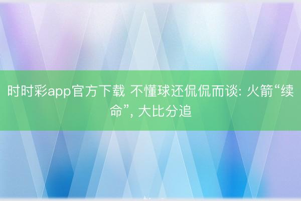 时时彩app官方下载 不懂球还侃侃而谈: 火箭“续命”, 大比分追