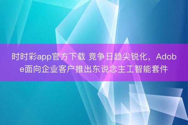 时时彩app官方下载 竞争日趋尖锐化，Adobe面向企业客户推出东说念主工智能套件